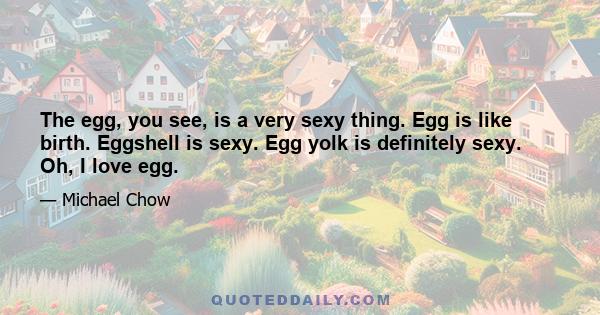 The egg, you see, is a very sexy thing. Egg is like birth. Eggshell is sexy. Egg yolk is definitely sexy. Oh, I love egg.