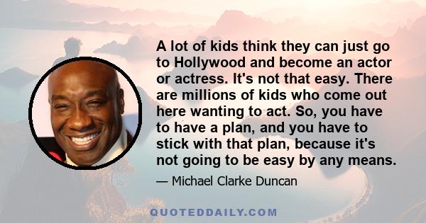 A lot of kids think they can just go to Hollywood and become an actor or actress. It's not that easy. There are millions of kids who come out here wanting to act. So, you have to have a plan, and you have to stick with