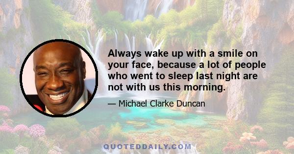 Always wake up with a smile on your face, because a lot of people who went to sleep last night are not with us this morning.