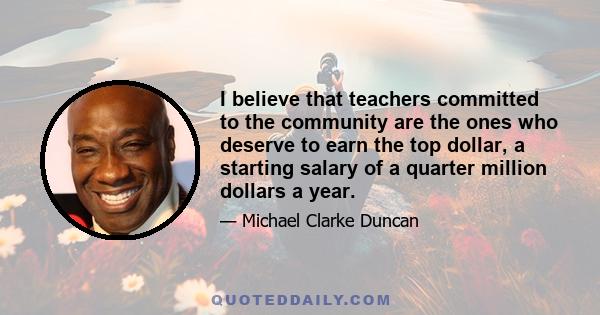 I believe that teachers committed to the community are the ones who deserve to earn the top dollar, a starting salary of a quarter million dollars a year.