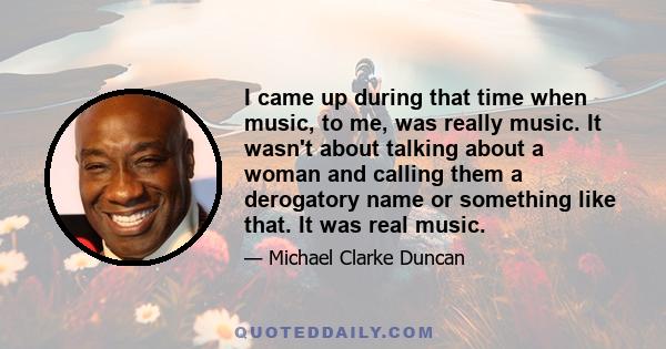 I came up during that time when music, to me, was really music. It wasn't about talking about a woman and calling them a derogatory name or something like that. It was real music.