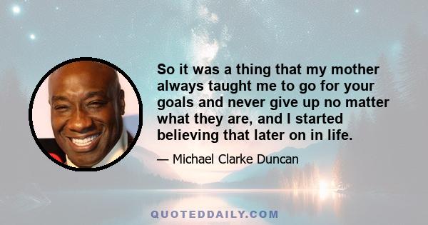 So it was a thing that my mother always taught me to go for your goals and never give up no matter what they are, and I started believing that later on in life.