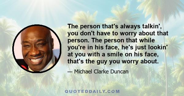 The person that's always talkin', you don't have to worry about that person. The person that while you're in his face, he's just lookin' at you with a smile on his face, that's the guy you worry about.