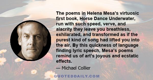 The poems in Helena Mesa’s virtuosic first book, Horse Dance Underwater, run with such speed, verve, and alacrity they leave you breathless, exhilarated, and transformed as if the purest kind of song had lifted you into 