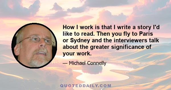 How I work is that I write a story I'd like to read. Then you fly to Paris or Sydney and the interviewers talk about the greater significance of your work.