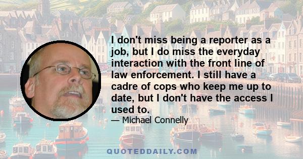 I don't miss being a reporter as a job, but I do miss the everyday interaction with the front line of law enforcement. I still have a cadre of cops who keep me up to date, but I don't have the access I used to.