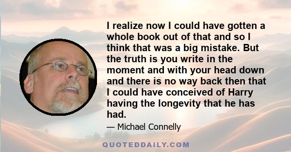 I realize now I could have gotten a whole book out of that and so I think that was a big mistake. But the truth is you write in the moment and with your head down and there is no way back then that I could have