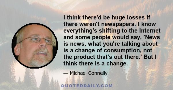 I think there'd be huge losses if there weren't newspapers. I know everything's shifting to the Internet and some people would say, 'News is news, what you're talking about is a change of consumption, not the product