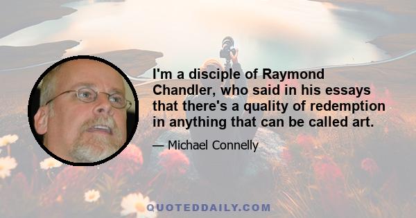 I'm a disciple of Raymond Chandler, who said in his essays that there's a quality of redemption in anything that can be called art.