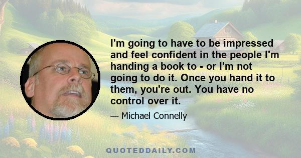 I'm going to have to be impressed and feel confident in the people I'm handing a book to - or I'm not going to do it. Once you hand it to them, you're out. You have no control over it.