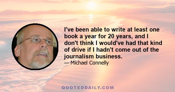 I've been able to write at least one book a year for 20 years, and I don't think I would've had that kind of drive if I hadn't come out of the journalism business.