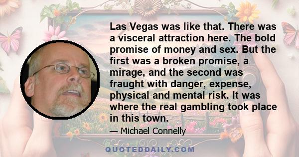 Las Vegas was like that. There was a visceral attraction here. The bold promise of money and sex. But the first was a broken promise, a mirage, and the second was fraught with danger, expense, physical and mental risk.