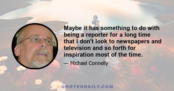 Maybe it has something to do with being a reporter for a long time that I don't look to newspapers and television and so forth for inspiration most of the time.