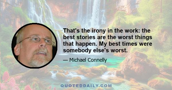 That's the irony in the work: the best stories are the worst things that happen. My best times were somebody else's worst.