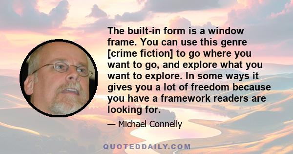 The built-in form is a window frame. You can use this genre [crime fiction] to go where you want to go, and explore what you want to explore. In some ways it gives you a lot of freedom because you have a framework