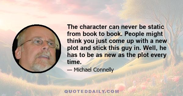 The character can never be static from book to book. People might think you just come up with a new plot and stick this guy in. Well, he has to be as new as the plot every time.