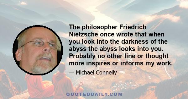 The philosopher Friedrich Nietzsche once wrote that when you look into the darkness of the abyss the abyss looks into you. Probably no other line or thought more inspires or informs my work.