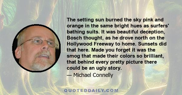 The setting sun burned the sky pink and orange in the same bright hues as surfers' bathing suits. It was beautiful deception, Bosch thought, as he drove north on the Hollywood Freeway to home. Sunsets did that here.