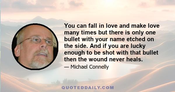 You can fall in love and make love many times but there is only one bullet with your name etched on the side. And if you are lucky enough to be shot with that bullet then the wound never heals.