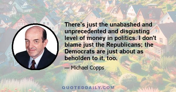 There's just the unabashed and unprecedented and disgusting level of money in politics. I don't blame just the Republicans; the Democrats are just about as beholden to it, too.