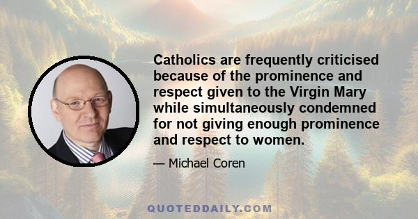 Catholics are frequently criticised because of the prominence and respect given to the Virgin Mary while simultaneously condemned for not giving enough prominence and respect to women.