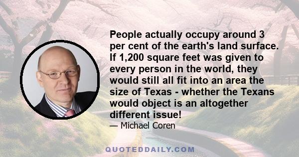 People actually occupy around 3 per cent of the earth's land surface. If 1,200 square feet was given to every person in the world, they would still all fit into an area the size of Texas - whether the Texans would