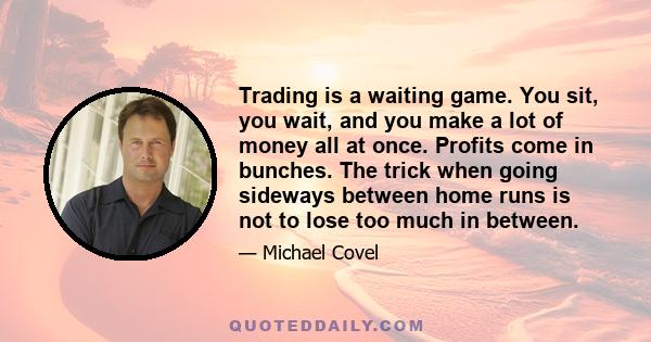 Trading is a waiting game. You sit, you wait, and you make a lot of money all at once. Profits come in bunches. The trick when going sideways between home runs is not to lose too much in between.