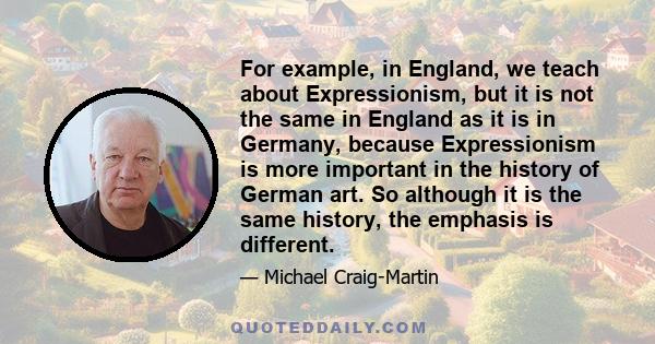 For example, in England, we teach about Expressionism, but it is not the same in England as it is in Germany, because Expressionism is more important in the history of German art. So although it is the same history, the 