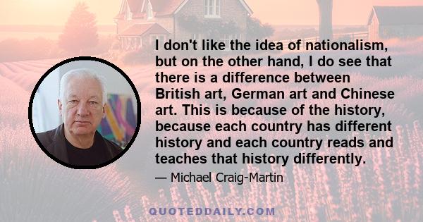 I don't like the idea of nationalism, but on the other hand, I do see that there is a difference between British art, German art and Chinese art. This is because of the history, because each country has different