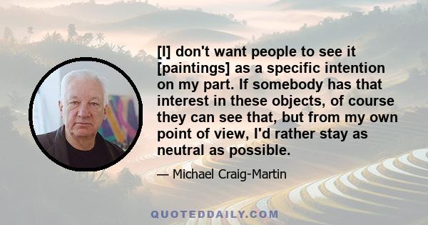 [I] don't want people to see it [paintings] as a specific intention on my part. If somebody has that interest in these objects, of course they can see that, but from my own point of view, I'd rather stay as neutral as