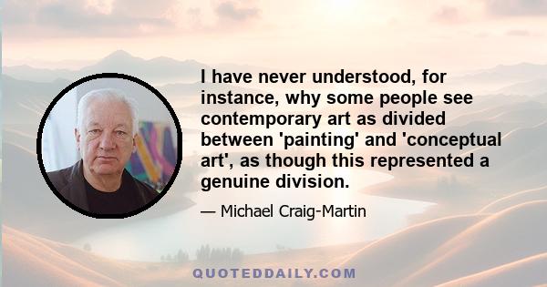 I have never understood, for instance, why some people see contemporary art as divided between 'painting' and 'conceptual art', as though this represented a genuine division.