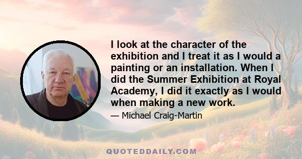 I look at the character of the exhibition and I treat it as I would a painting or an installation. When I did the Summer Exhibition at Royal Academy, I did it exactly as I would when making a new work.