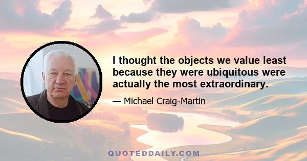 I thought the objects we value least because they were ubiquitous were actually the most extraordinary.