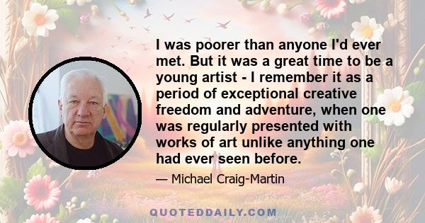 I was poorer than anyone I'd ever met. But it was a great time to be a young artist - I remember it as a period of exceptional creative freedom and adventure, when one was regularly presented with works of art unlike