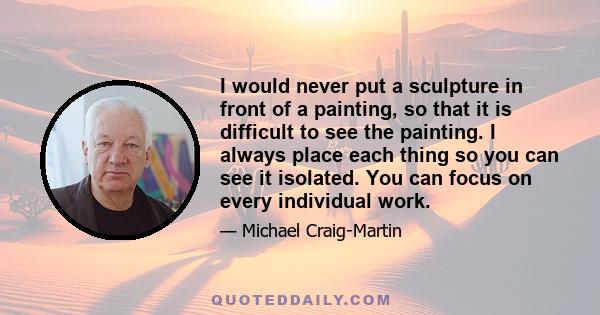 I would never put a sculpture in front of a painting, so that it is difficult to see the painting. I always place each thing so you can see it isolated. You can focus on every individual work.