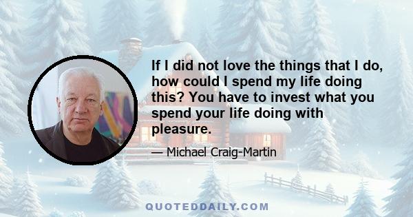 If I did not love the things that I do, how could I spend my life doing this? You have to invest what you spend your life doing with pleasure.