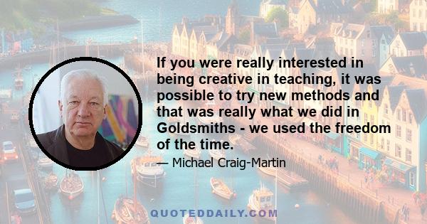 If you were really interested in being creative in teaching, it was possible to try new methods and that was really what we did in Goldsmiths - we used the freedom of the time.