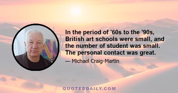 In the period of '60s to the '90s, British art schools were small, and the number of student was small. The personal contact was great.