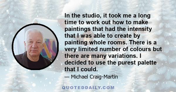 In the studio, it took me a long time to work out how to make paintings that had the intensity that I was able to create by painting whole rooms. There is a very limited number of colours but there are many variations.