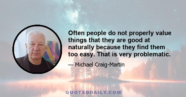 Often people do not properly value things that they are good at naturally because they find them too easy. That is very problematic.