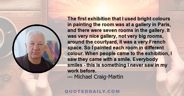 The first exhibition that I used bright colours in painting the room was at a gallery in Paris, and there were seven rooms in the gallery. It was very nice gallery, not very big rooms, around the courtyard, it was a