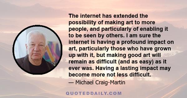 The internet has extended the possibility of making art to more people, and particularly of enabling it to be seen by others. I am sure the internet is having a profound impact on art, particularly those who have grown