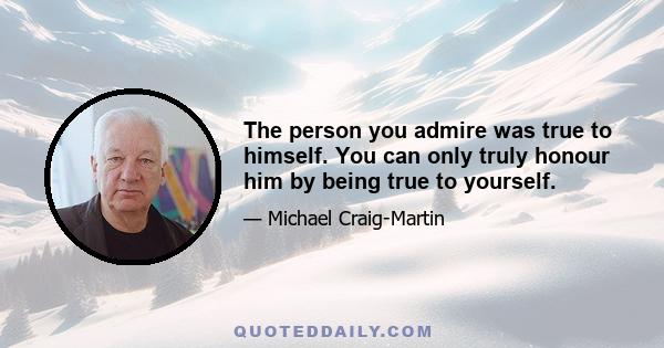 The person you admire was true to himself. You can only truly honour him by being true to yourself.