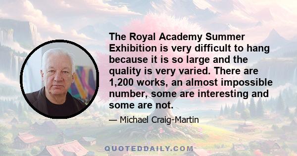 The Royal Academy Summer Exhibition is very difficult to hang because it is so large and the quality is very varied. There are 1,200 works, an almost impossible number, some are interesting and some are not.