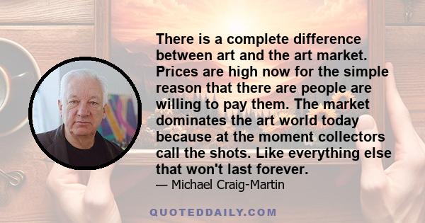 There is a complete difference between art and the art market. Prices are high now for the simple reason that there are people are willing to pay them. The market dominates the art world today because at the moment