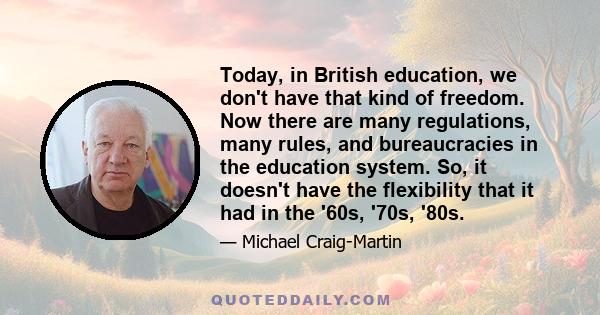 Today, in British education, we don't have that kind of freedom. Now there are many regulations, many rules, and bureaucracies in the education system. So, it doesn't have the flexibility that it had in the '60s, '70s,