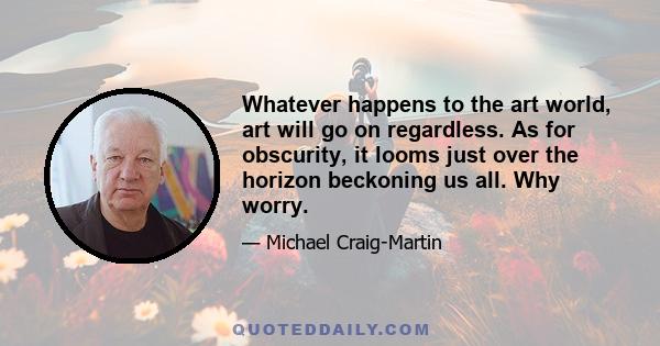 Whatever happens to the art world, art will go on regardless. As for obscurity, it looms just over the horizon beckoning us all. Why worry.