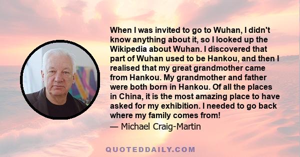 When I was invited to go to Wuhan, I didn't know anything about it, so I looked up the Wikipedia about Wuhan. I discovered that part of Wuhan used to be Hankou, and then I realised that my great grandmother came from