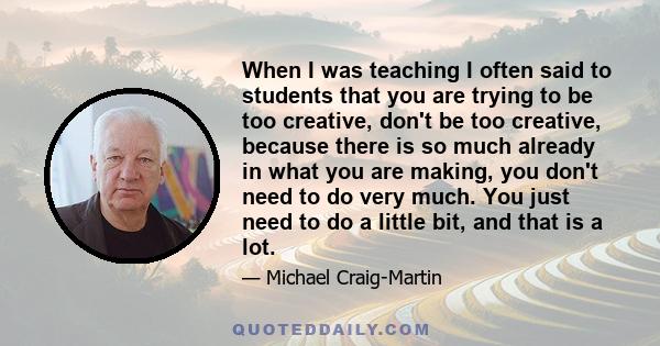 When I was teaching I often said to students that you are trying to be too creative, don't be too creative, because there is so much already in what you are making, you don't need to do very much. You just need to do a