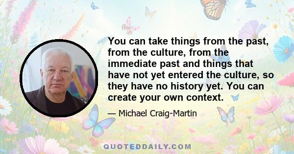 You can take things from the past, from the culture, from the immediate past and things that have not yet entered the culture, so they have no history yet. You can create your own context.